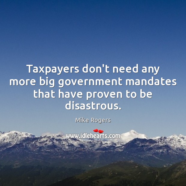 Taxpayers don’t need any more big government mandates that have proven to be disastrous. Mike Rogers Picture Quote
