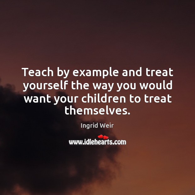 Teach by example and treat yourself the way you would want your 