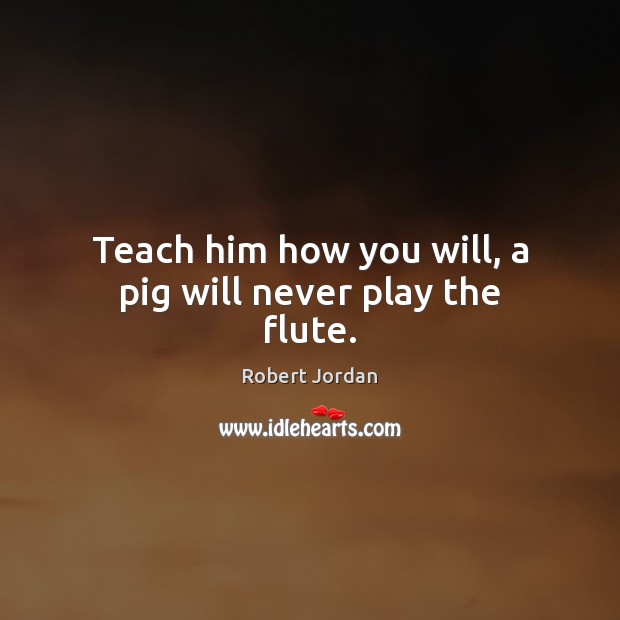 Teach him how you will, a pig will never play the flute. Robert Jordan Picture Quote