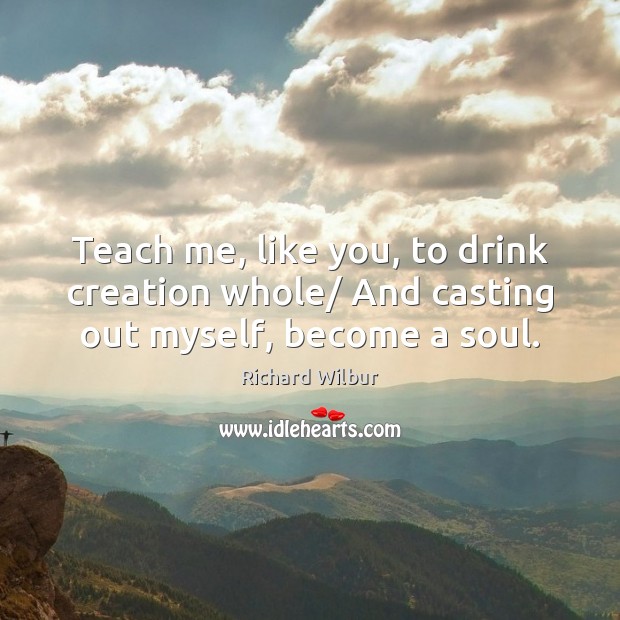 Teach me, like you, to drink creation whole/ And casting out myself, become a soul. Richard Wilbur Picture Quote