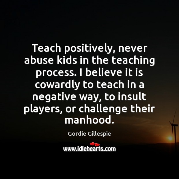 Teach positively, never abuse kids in the teaching process. I believe it Gordie Gillespie Picture Quote