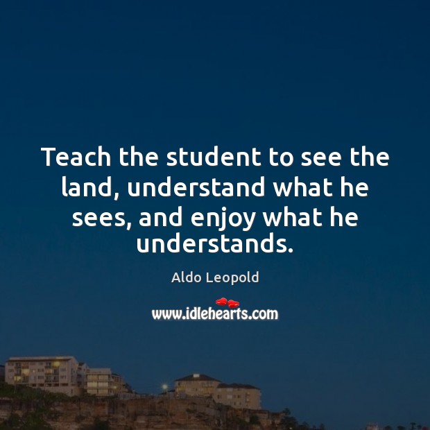 Teach the student to see the land, understand what he sees, and enjoy what he understands. Aldo Leopold Picture Quote