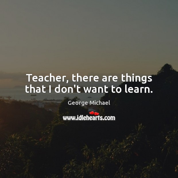 Teacher, there are things that I don’t want to learn. George Michael Picture Quote