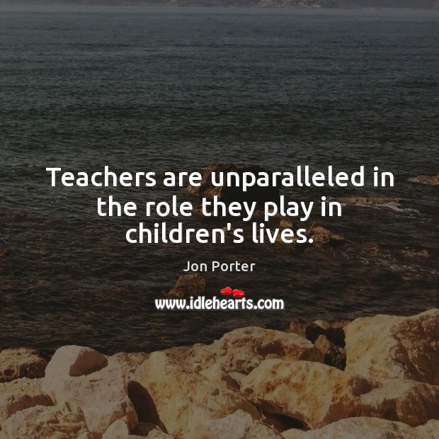 Teachers are unparalleled in the role they play in children’s lives. Jon Porter Picture Quote