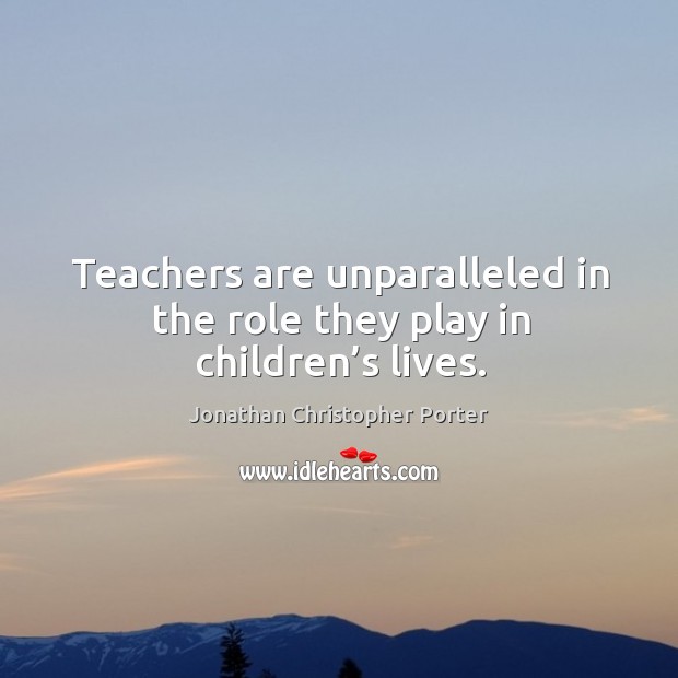 Teachers are unparalleled in the role they play in children’s lives. Jonathan Christopher Porter Picture Quote