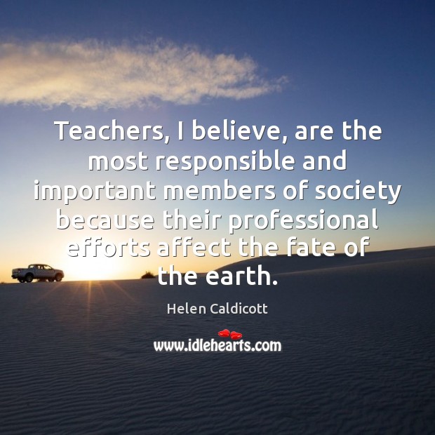 Teachers, I believe, are the most responsible and important members of society Helen Caldicott Picture Quote