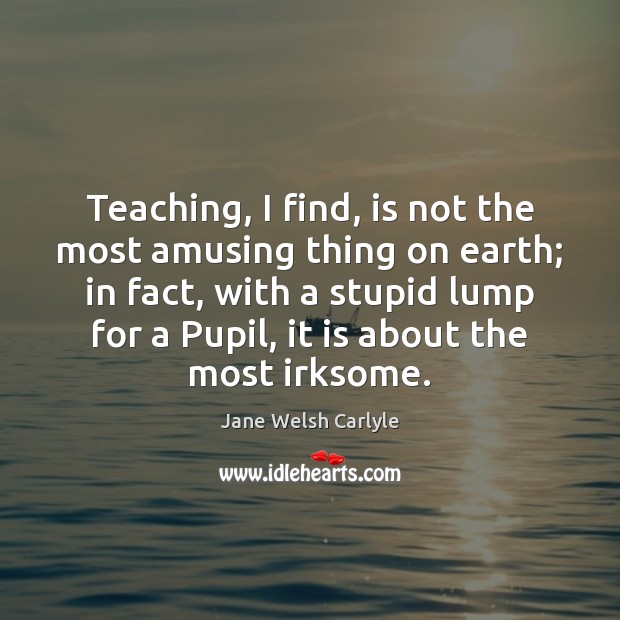 Teaching, I find, is not the most amusing thing on earth; in Jane Welsh Carlyle Picture Quote