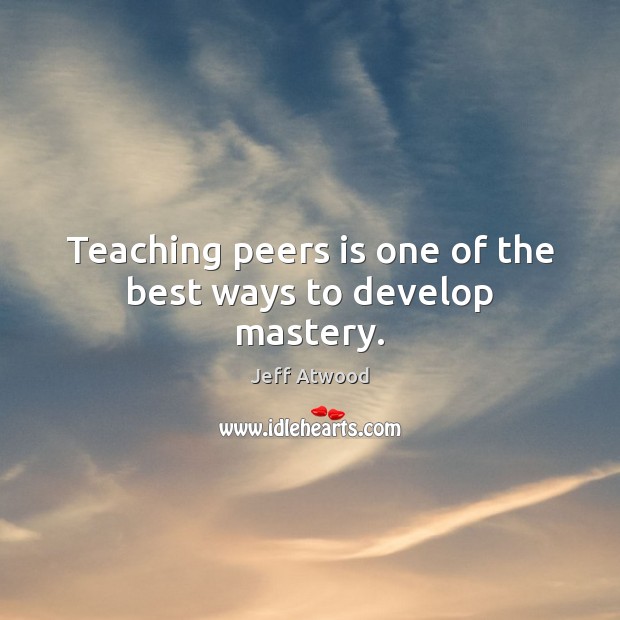 Teaching peers is one of the best ways to develop mastery. Jeff Atwood Picture Quote