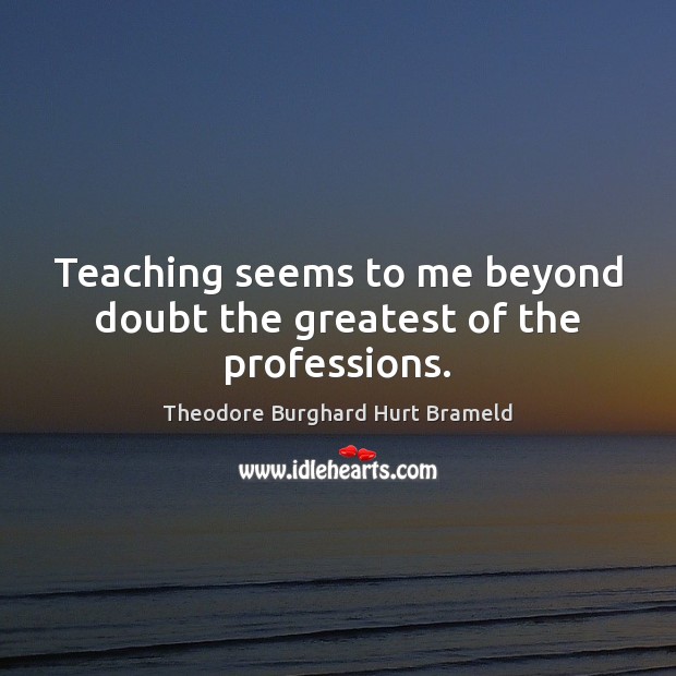 Teaching seems to me beyond doubt the greatest of the professions. Theodore Burghard Hurt Brameld Picture Quote