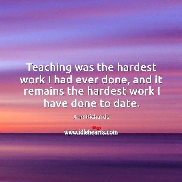 Teaching was the hardest work I had ever done, and it remains the hardest work I have done to date. Ann Richards Picture Quote