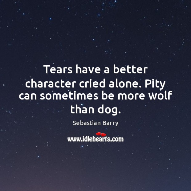 Tears have a better character cried alone. Pity can sometimes be more wolf than dog. Sebastian Barry Picture Quote