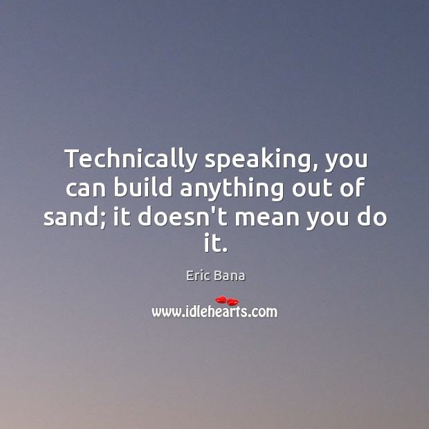 Technically speaking, you can build anything out of sand; it doesn’t mean you do it. Eric Bana Picture Quote