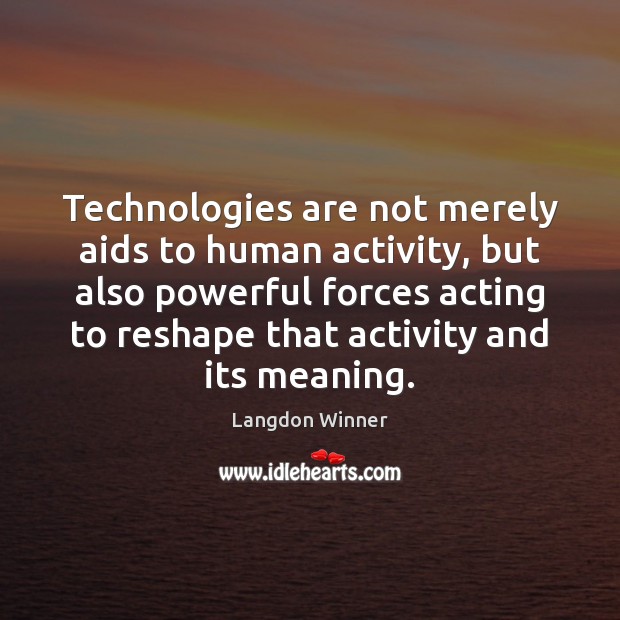 Technologies are not merely aids to human activity, but also powerful forces 