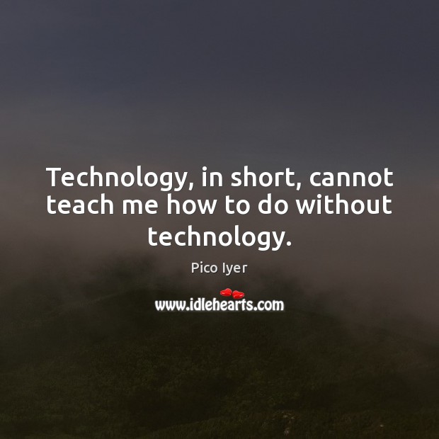 Technology, in short, cannot teach me how to do without technology. Pico Iyer Picture Quote