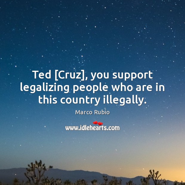 Ted [Cruz], you support legalizing people who are in this country illegally. Marco Rubio Picture Quote