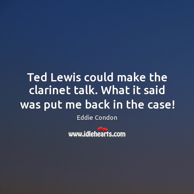 Ted Lewis could make the clarinet talk. What it said was put me back in the case! Eddie Condon Picture Quote