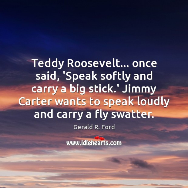 Teddy Roosevelt… once said, ‘Speak softly and carry a big stick.’ Image