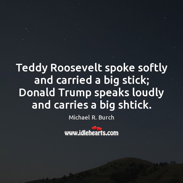 Teddy Roosevelt spoke softly and carried a big stick; Donald Trump speaks Michael R. Burch Picture Quote