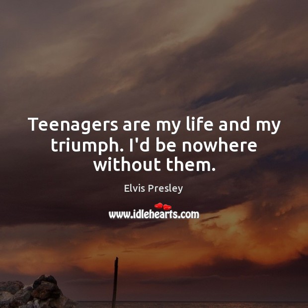 Teenagers are my life and my triumph. I’d be nowhere without them. Elvis Presley Picture Quote