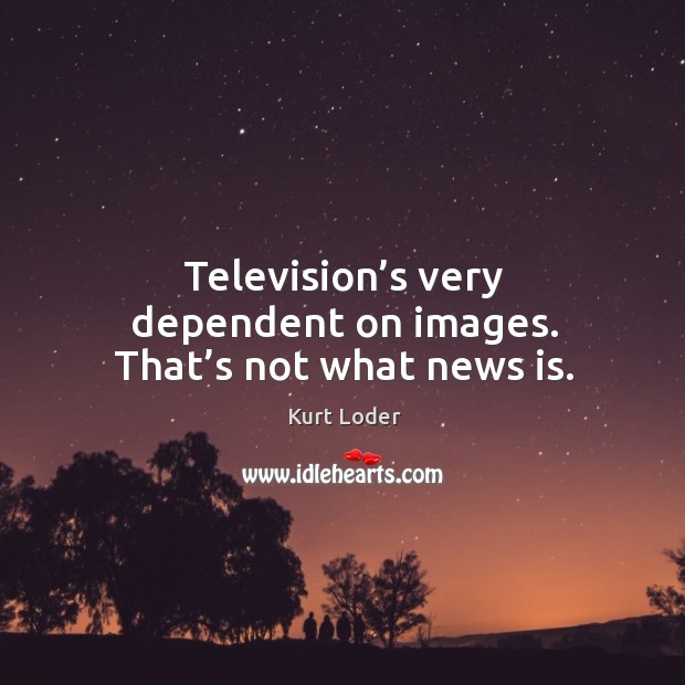 Television’s very dependent on images. That’s not what news is. Image