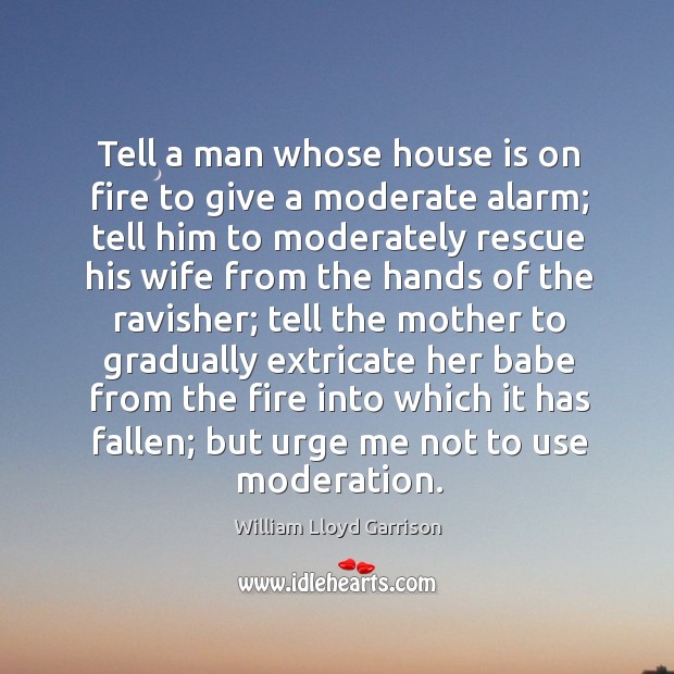 Tell a man whose house is on fire to give a moderate alarm; tell him to moderately rescue his wife William Lloyd Garrison Picture Quote