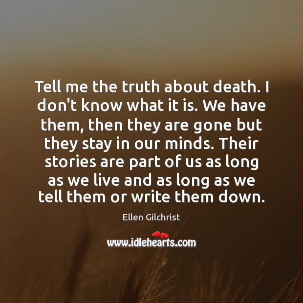 Tell me the truth about death. I don’t know what it is. Ellen Gilchrist Picture Quote