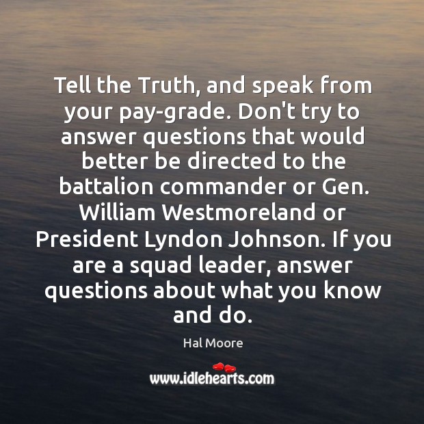 Tell the Truth, and speak from your pay-grade. Don’t try to answer Hal Moore Picture Quote