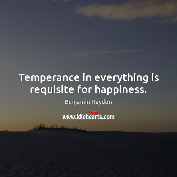 Temperance in everything is requisite for happiness. Benjamin Haydon Picture Quote