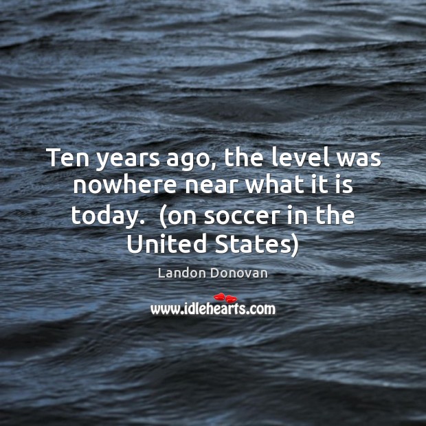 Ten years ago, the level was nowhere near what it is today.  ( Soccer Quotes Image