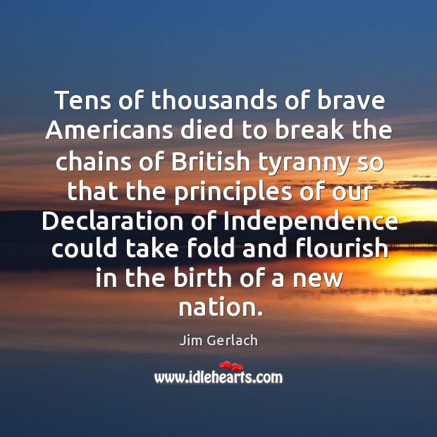 Tens of thousands of brave americans died to break the chains of british tyranny so that Jim Gerlach Picture Quote