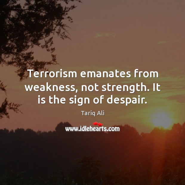 Terrorism emanates from weakness, not strength. It is the sign of despair. Tariq Ali Picture Quote