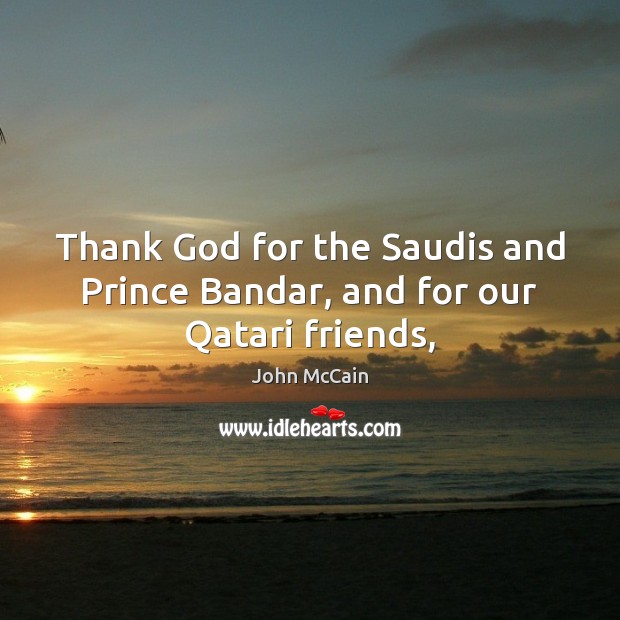 Thank God for the Saudis and Prince Bandar, and for our Qatari friends, John McCain Picture Quote