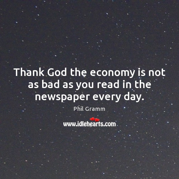 Thank God the economy is not as bad as you read in the newspaper every day. Phil Gramm Picture Quote