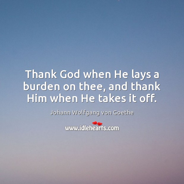 Thank God when He lays a burden on thee, and thank Him when He takes it off. Johann Wolfgang von Goethe Picture Quote
