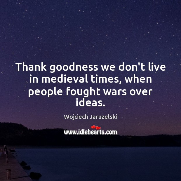 Thank goodness we don’t live in medieval times, when people fought wars over ideas. Wojciech Jaruzelski Picture Quote