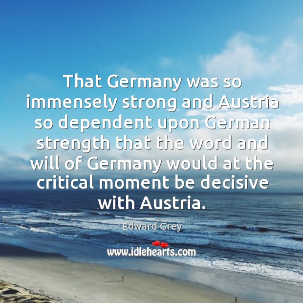 That germany was so immensely strong and austria so dependent upon Edward Grey Picture Quote