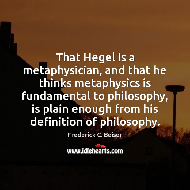 That Hegel is a metaphysician, and that he thinks metaphysics is fundamental Frederick C. Beiser Picture Quote