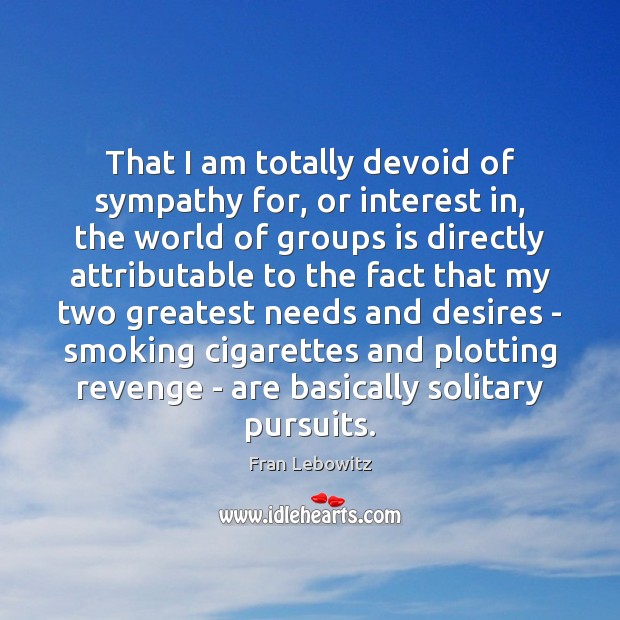 That I am totally devoid of sympathy for, or interest in, the 