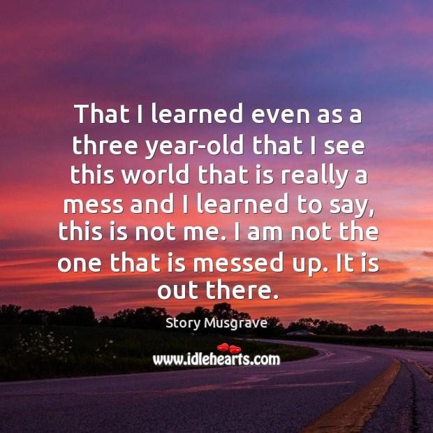 That I learned even as a three year-old that I see this world that is really a mess and Story Musgrave Picture Quote