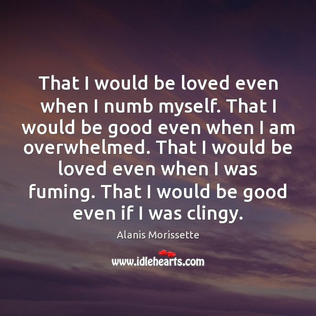 That I would be loved even when I numb myself. That I Alanis Morissette Picture Quote
