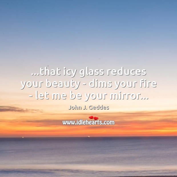 …that icy glass reduces your beauty – dims your fire – let me be your mirror… John J. Geddes Picture Quote