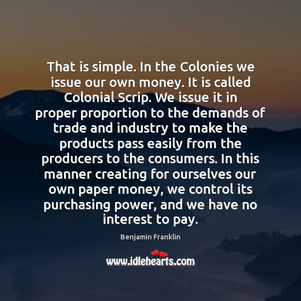 That is simple. In the Colonies we issue our own money. It Benjamin Franklin Picture Quote