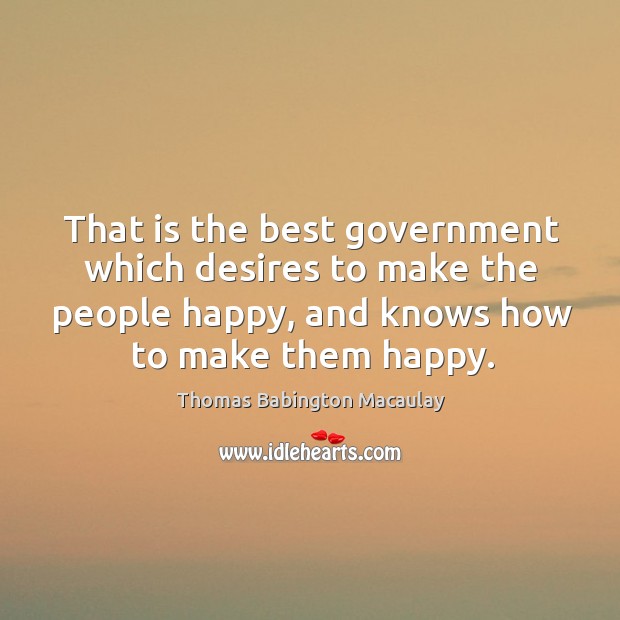 That is the best government which desires to make the people happy, and knows how to make them happy. Thomas Babington Macaulay Picture Quote