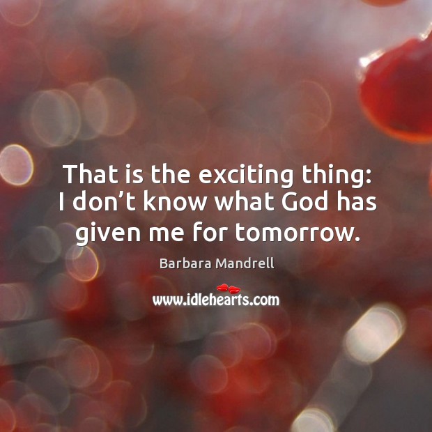 That is the exciting thing: I don’t know what God has given me for tomorrow. Barbara Mandrell Picture Quote