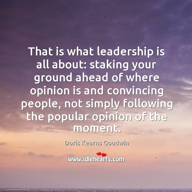 That is what leadership is all about: staking your ground ahead of where opinion is and Doris Kearns Goodwin Picture Quote