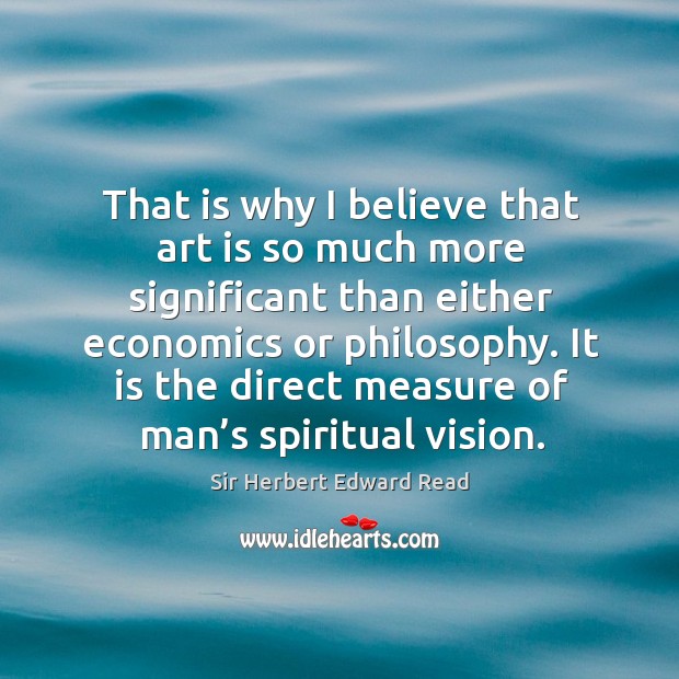 That is why I believe that art is so much more significant than either economics or philosophy. Sir Herbert Edward Read Picture Quote
