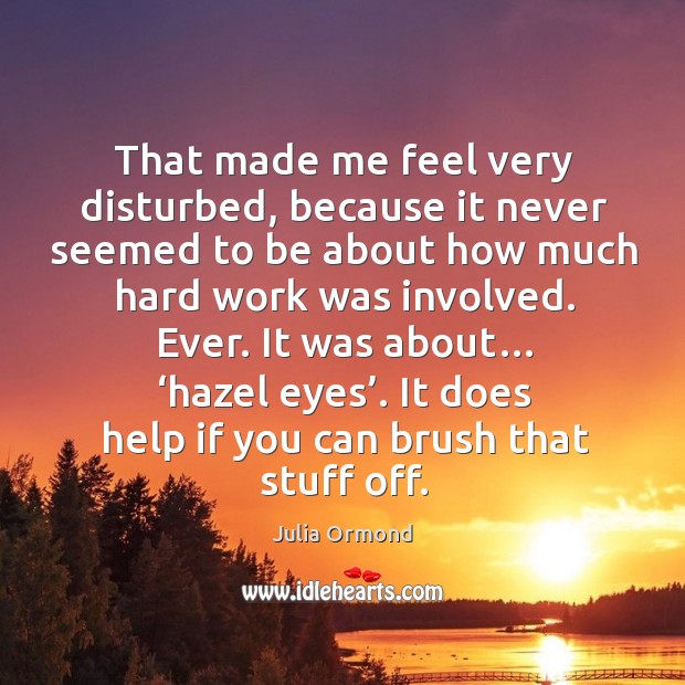 That made me feel very disturbed, because it never seemed to be about how much hard work was involved. Julia Ormond Picture Quote