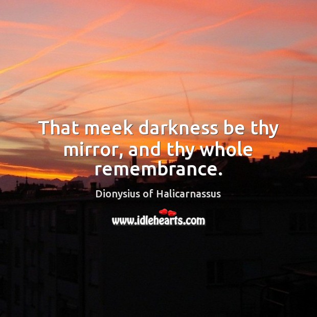 That meek darkness be thy mirror, and thy whole remembrance. Dionysius of Halicarnassus Picture Quote