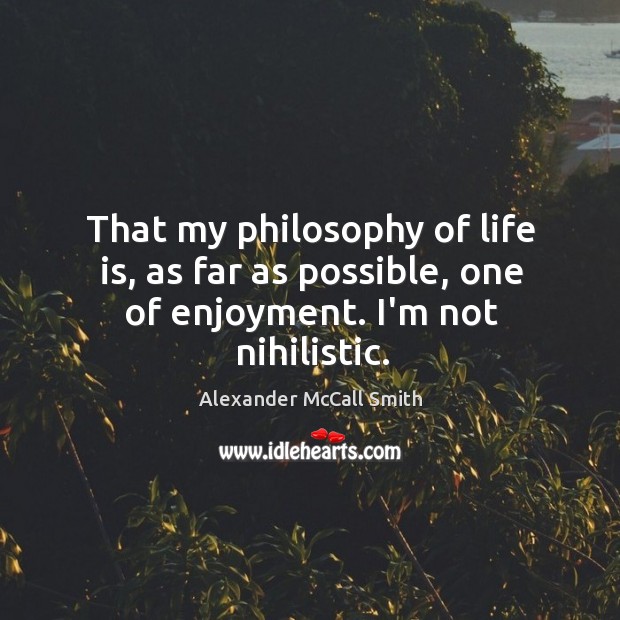 That my philosophy of life is, as far as possible, one of enjoyment. I’m not nihilistic. Alexander McCall Smith Picture Quote