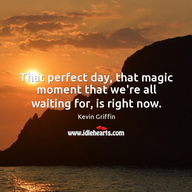 That perfect day, that magic moment that we’re all waiting for, is right now. Image